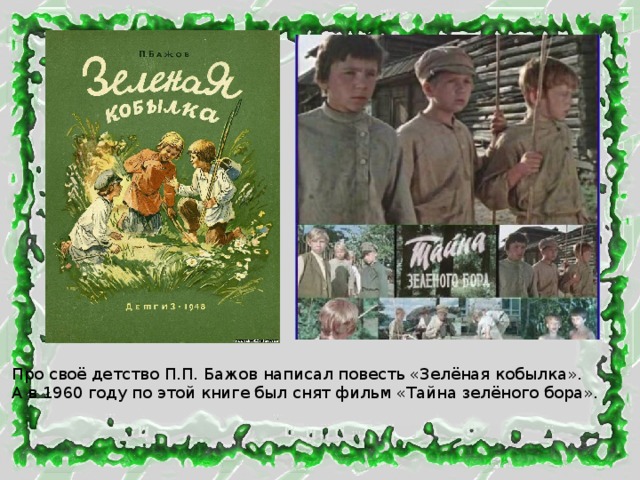 Про своё детство П.П. Бажов написал повесть «Зелёная кобылка». А в 1960 году по этой книге был снят фильм «Тайна зелёного бора». 