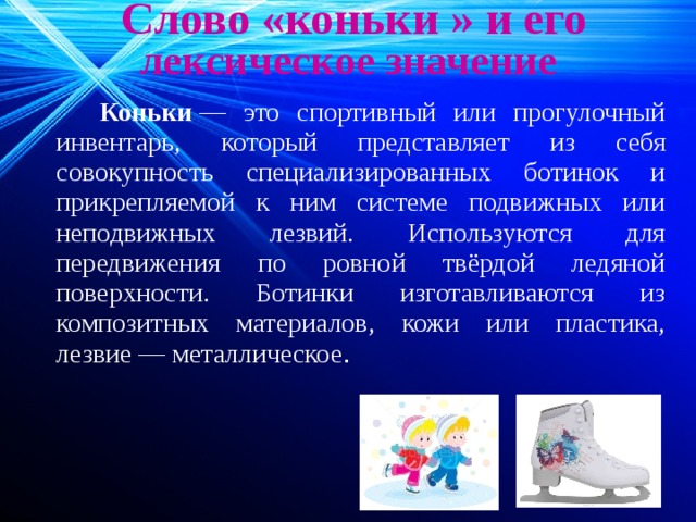  Слово «коньки » и его лексическое значение  Коньки  — это спортивный или прогулочный инвентарь, который представляет из себя совокупность специализированных ботинок и прикрепляемой к ним системе подвижных или неподвижных лезвий. Используются для передвижения по ровной твёрдой ледяной поверхности. Ботинки изготавливаются из композитных материалов, кожи или пластика, лезвие — металлическое . 