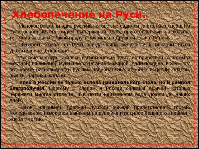 Хлебопечение на Руси.   Испокон веков ни один русский человек не садился за стол без хлеба. На Руси основным его видом был ржаной хлеб, приготовленный на квасно-тестяной закваске. Такой продукт появился в Древней Руси в IX веке.   Ценность хлеба на Руси всегда была велика, и к пекарям было уважительное отношение.   Русские методы закваски и применение теста из привозной (а затем и местной) пшеничной муки и ее сочетание с ржаной, дали позднее, в XIV – XV вв., новые разновидности русских национальных хлебных изделий: оладьи, пышки, баранки, калачи.   Хлеб в России не только основа национального стола, но и символ благополучия . Поэтому с хлебом в России связаны обычаи, которые пережили многие столетия и в почти неизменном виде дошли до наших дней.   Таков, например, древний русский обычай приветствовать гостей, молодоженов, новоселов выносом на рушнике и подносе большого каравая - хлеба с солью. 