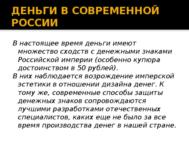 ДЕНЬГИ В СОВРЕМЕННОЙ РОССИИ В настоящее время деньги имеют множество сходств с денежными знаками Российской империи (особенно купюра достоинством в 50 рублей). В них наблюдается возрождение имперской эстетики в отношении дизайна денег. К тому же, современные способы защиты денежных знаков сопровождаются лучшими разработками отечественных специалистов, каких еще не было за все время производства денег в нашей стране. 