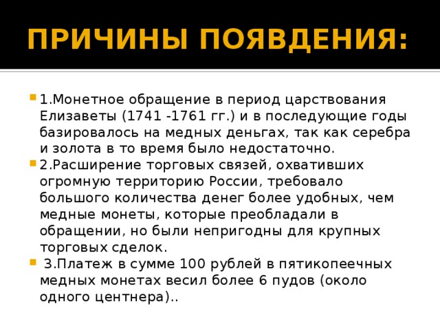 ПРИЧИНЫ ПОЯВДЕНИЯ: 1.Монетное обращение в период царствования Елизаветы (1741 -1761 гг.) и в последующие годы базировалось на медных деньгах, так как серебра и золота в то время было недостаточно. 2.Расширение торговых связей, охвативших огромную территорию России, требовало большого количества денег более удобных, чем медные монеты, которые преобладали в обращении, но были непригодны для крупных торговых сделок.  3.Платеж в сумме 100 рублей в пятикопеечных медных монетах весил более 6 пудов (около одного центнера).. 