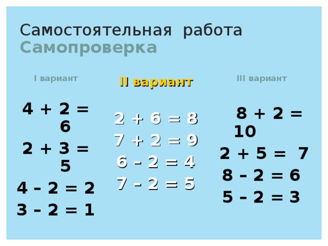 Самостоятельная работа  Самопроверка I вариант  4 + 2 = 6 2 + 3 = 5 4 – 2 = 2 3 – 2 = 1  II вариант  2 + 6 = 8 7 + 2 = 9 6 – 2 = 4 7 – 2 = 5  III вариант   8 + 2 = 10  2 + 5 = 7  8 – 2 = 6  5 – 2 = 3 