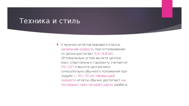 Техника и стиль У мужчин атлетов мирового класса, начальная скорость при отталкивании от доски достигает 9,4—9,8 м/c . Оптимальным углом вылета центра масс спортсмена к горизонту считается 20—22° и высота центра масс относительно обычного положения при ходьбе — 50—70 см . Наивысшей скорости атлеты обычно достигают на последних трёх-четырёх шагах разбега. 