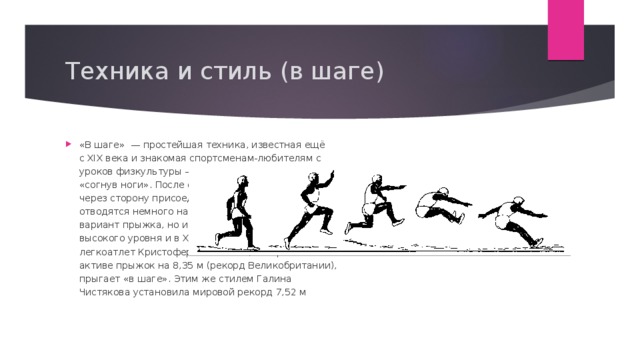Техника и стиль (в шаге) «В шаге»  — простейшая техника, известная ещё с XIX века и знакомая спортсменам-любителям с уроков физкультуры — это прыжок «в шаге» или «согнув ноги». После отталкивания толчковая нога через сторону присоединяется к маховой и плечи отводятся немного назад. Хотя это элементарный вариант прыжка, но им пользуются атлеты высокого уровня и в XXI веке. Так, английский легкоатлет Кристофер Томлинсон, который имеет в активе прыжок на 8,35 м (рекорд Великобритании), прыгает «в шаге». Этим же стилем Галина Чистякова установила мировой рекорд 7,52 м 