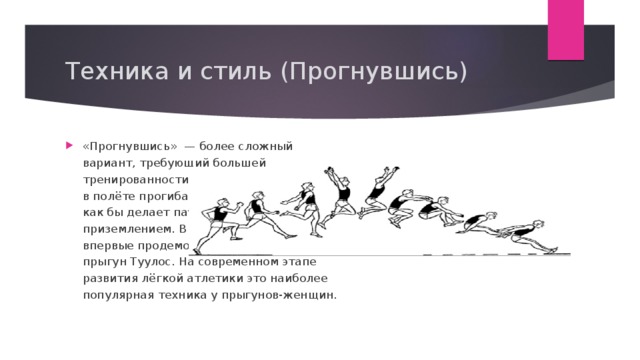 Техника и стиль (Прогнувшись) «Прогнувшись»  — более сложный вариант, требующий большей тренированности и координации. Прыгун в полёте прогибает тело в пояснице и как бы делает паузу перед приземлением. В 1920 году эту технику впервые продемонстрировал финский прыгун Туулос. На современном этапе развития лёгкой атлетики это наиболее популярная техника у прыгунов-женщин. 