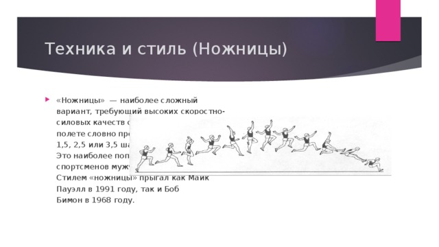 Техника и стиль (Ножницы) «Ножницы»  — наиболее сложный вариант, требующий высоких скоростно-силовых качеств спортсмена. Спортсмен в полете словно продолжает бег и делает 1,5, 2,5 или 3,5 шага ногами по воздуху. Это наиболее популярная техника у спортсменов мужчин высокого класса .    Стилем «ножницы» прыгал как Майк Пауэлл в 1991 году, так и Боб Бимон в 1968 году. 