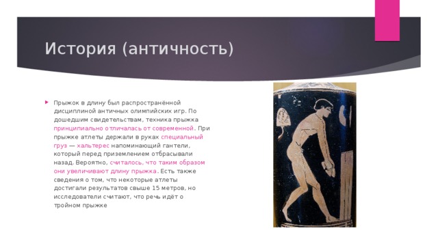 История (античность) Прыжок в длину был распространённой дисциплиной античных олимпийских игр. По дошедшим свидетельствам, техника прыжка принципиально отличалась от современной . При прыжке атлеты держали в руках специальный груз  —  хальтерес напоминающий гантели, который перед приземлением отбрасывали назад. Вероятно, считалось, что таким образом они увеличивают длину прыжка . Есть также сведения о том, что некоторые атлеты достигали результатов свыше 15 метров, но исследователи считают, что речь идёт о тройном прыжке  