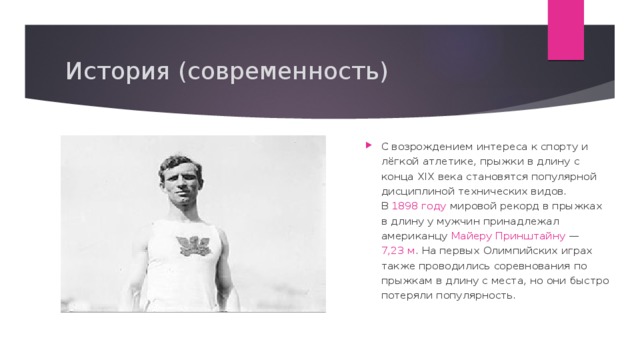 История (современность) Международный олимпийский комитет в 1896 году измерил фактическую длину дистанции от поля битвы в Марафоне до Афин; она оказалась равной 34,5 км . На первых Играх современности в 1896 году и на Играх 2004 года марафонский бег действительно проходил по дистанции, проложенной от Марафона до Афин . C возрождением интереса к спорту и лёгкой атлетике, прыжки в длину с конца XIX века становятся популярной дисциплиной технических видов. В  1898 году  мировой рекорд в прыжках в длину у мужчин принадлежал американцу  Майеру Принштайну  — 7,23 м . На первых Олимпийских играх также проводились соревнования по прыжкам в длину с места, но они быстро потеряли популярность. 