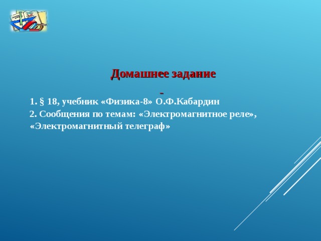 Домашнее задание    1. §  18, учебник «Физика-8» О.Ф.Кабардин  2.  Сообщения по темам: «Электромагнитное реле», «Электромагнитный телеграф»