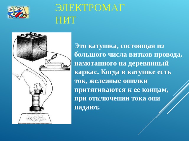 ЭЛЕКТРОМАГНИТ Это катушка, состоящая из большого числа витков провода, намотанного на деревянный каркас. Когда в катушке есть ток, железные опилки притягиваются к ее концам, при отключении тока они падают.