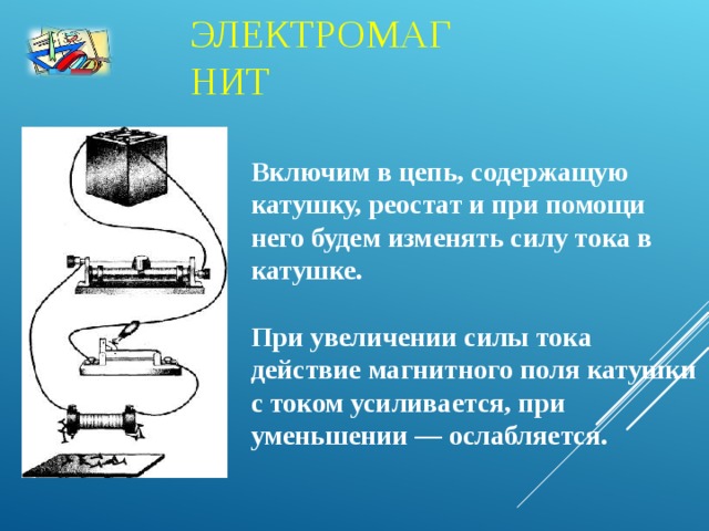 ЭЛЕКТРОМАГНИТ Включим в цепь, содержащую катушку, реостат и при помощи него будем изменять силу тока в катушке.  При увеличении силы тока действие магнитного поля катушки с током усиливается, при уменьшении — ослабляется.