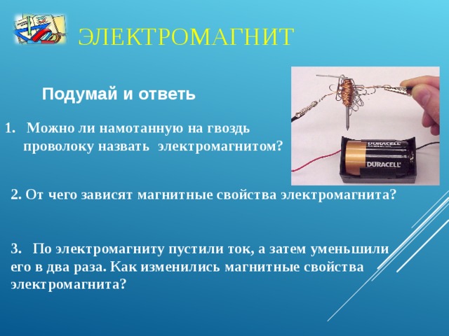 ЭЛЕКТРОМАГНИТ Подумай и ответь  Можно ли намотанную на гвоздь  проволоку назвать электромагнитом?  2. От чего зависят магнитные свойства электромагнита?   3. По электромагниту пустили ток, а затем уменьшили его в два раза. Как изменились магнитные свойства электромагнита?