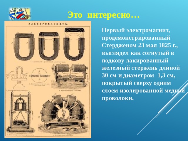 Это интересно… Первый электромагнит, продемонстрированный Стердженом 23 мая 1825 г., выглядел как согнутый в подкову лакированный железный стержень длиной 30 см и диаметром 1,3 см, покрытый сверху одним слоем изолированной медной проволоки.