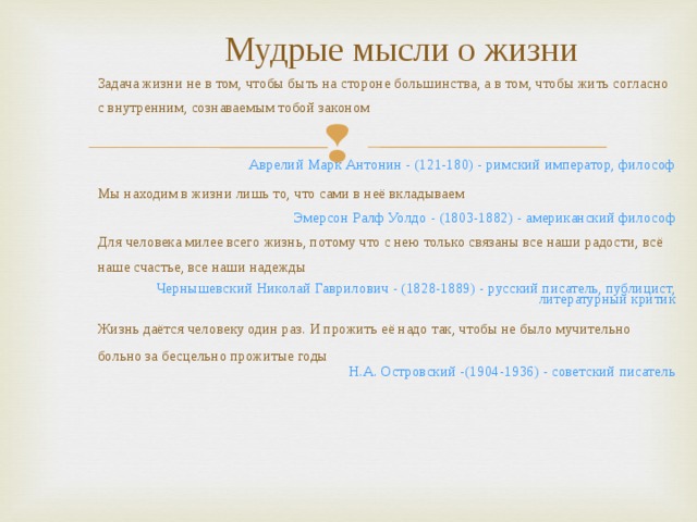 Мудрые мысли о жизни Задача жизни не в том, чтобы быть на стороне большинства, а в том, чтобы жить согласно с внутренним, сознаваемым тобой законом Аврелий Марк Антонин - (121-180) - римский император, философ Мы находим в жизни лишь то, что сами в неё вкладываем Эмерсон Ралф Уолдо - (1803-1882) - американский философ Для человека милее всего жизнь, потому что с нею только связаны все наши радости, всё наше счастье, все наши надежды Чернышевский Николай Гаврилович - (1828-1889) - русский писатель, публицист, литературный критик Жизнь даётся человеку один раз. И прожить её надо так, чтобы не было мучительно больно за бесцельно прожитые годы Н.А. Островский -(1904-1936) - советский писатель 
