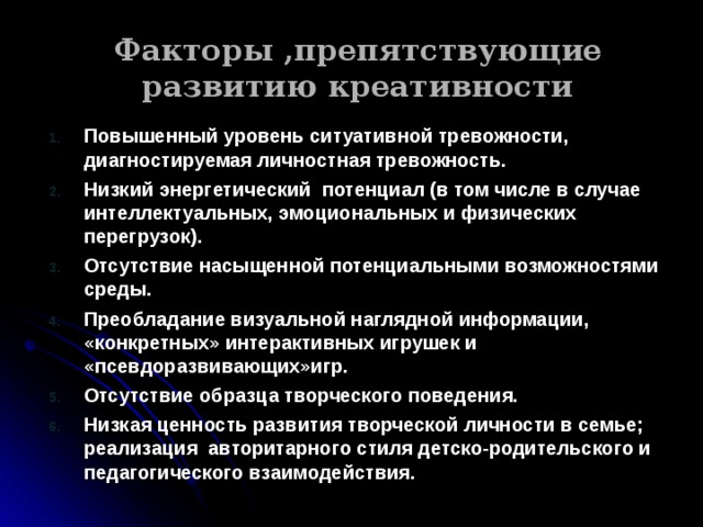 Факторы ,препятствующие развитию креативности Повышенный уровень ситуативной тревожности, диагностируемая личностная тревожность. Низкий энергетический потенциал (в том числе в случае интеллектуальных, эмоциональных и физических перегрузок). Отсутствие насыщенной потенциальными возможностями среды. Преобладание визуальной наглядной информации, «конкретных» интерактивных игрушек и «псевдоразвивающих»игр. Отсутствие образца творческого поведения. Низкая ценность развития творческой личности в семье; реализация авторитарного стиля детско-родительского и педагогического взаимодействия.  