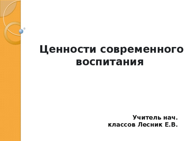 Ценности современного воспитания Учитель нач. классов Лесник Е.В. 