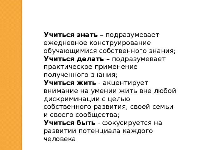 Учиться знать – подразумевает ежедневное конструирование обучающимися собственного знания; Учиться делать – подразумевает практическое применение полученного знания; Учиться жить - акцентирует внимание на умении жить вне любой дискриминации с целью собственного развития, своей семьи и своего сообщества; Учиться быть - фокусируется на развитии потенциала каждого человека 