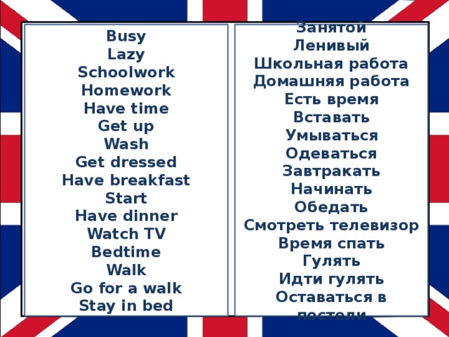 Busy Занятой Ленивый Lazy Schoolwork Школьная работа Homework Домашняя работа Have time Есть время Get up Вставать Wash Умываться Get dressed Одеваться Завтракать Have breakfast Начинать Start Обедать Have dinner Смотреть телевизор Watch TV Время спать Bedtime Гулять Walk Идти гулять Go for a walk Stay in bed Оставаться в постели 