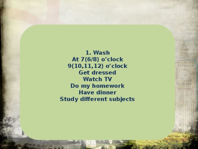 1. Wash At 7(6/8) o’clock 9(10,11,12) o’clock Get dressed Watch TV Do my homework Have dinner Study different subjects   