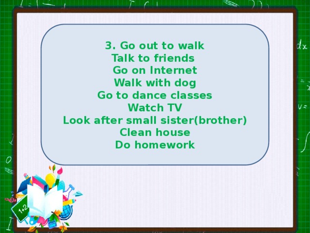 3. Go out to walk Talk to friends Go on Internet Walk with dog Go to dance classes Watch TV Look after small sister(brother) Clean house Do homework 