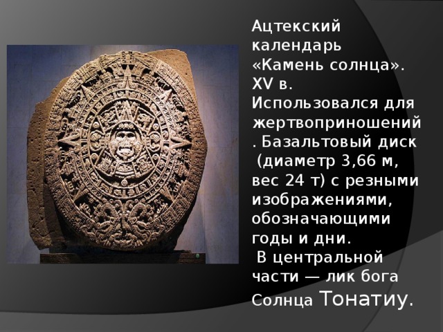 Ацтекский календарь  «Камень солнца». XV в. Использовался для жертвоприношений. Базальтовый диск  (диаметр 3,66 м, вес 24 т) с резными изображениями, обозначающими годы и дни.  В центральной части — лик бога Солнца Тонатиу. 