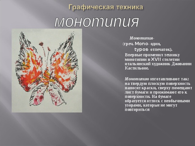 Монотипия -  ( греч. Mono - один,  typos - отпечаток).  Впервые применил технику монотипии в XVII столетии итальянский художник Джованни Кастильоне.    Монотипию изготавливают так: на твердую плоскую поверхность наносят краски, сверху помещают лист бумаги и прижимают его к поверхности. На бумаге образуется оттиск с необычными узорами, которые не могут повториться