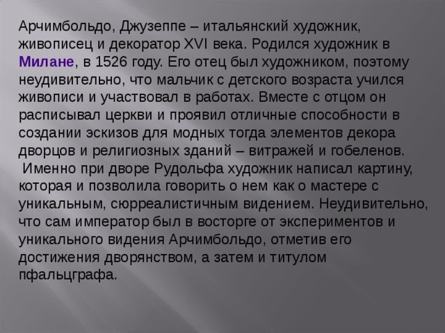 Арчимбольдо, Джузеппе – итальянский художник, живописец и декоратор XVI века. Родился художник в  Милане , в 1526 году. Его отец был художником, поэтому неудивительно, что мальчик с детского возраста учился живописи и участвовал в работах. Вместе с отцом он расписывал церкви и проявил отличные способности в создании эскизов для модных тогда элементов декора дворцов и религиозных зданий – витражей и гобеленов. Именно при дворе Рудольфа художник написал картину, которая и позволила говорить о нем как о мастере с уникальным, сюрреалистичным видением. Неудивительно, что сам император был в восторге от экспериментов и уникального видения Арчимбольдо, отметив его достижения дворянством, а затем и титулом пфальцграфа.   3