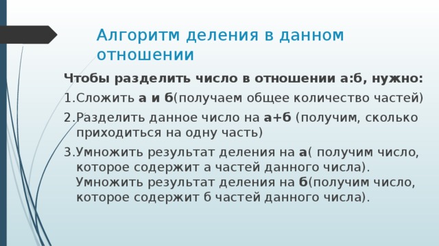 Алгоритм деления в данном отношении Чтобы разделить число в отношении а:б, нужно: Сложить а и б (получаем  общее количество частей) Разделить данное число на а+б (получим, сколько приходиться на одну часть) Умножить результат деления на а ( получим число, которое содержит а частей данного числа). Умножить результат деления на б (получим число, которое содержит б частей данного числа). 