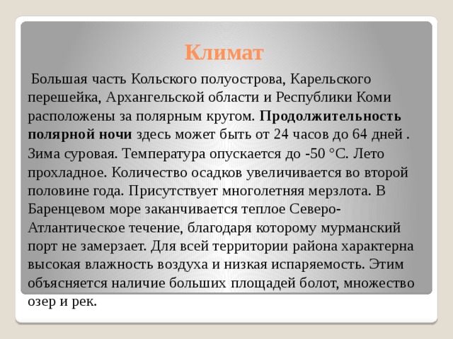 Климат  Большая часть Кольского полуострова, Карельского перешейка, Архангельской области и Республики Коми расположены за полярным кругом. Продолжительность полярной ночи здесь может быть от 24 часов до 64 дней .  Зима суровая. Температура опускается до -50 °С. Лето прохладное. Количество осадков увеличивается во второй половине года. Присутствует многолетняя мерзлота. В Баренцевом море заканчивается теплое Северо-Атлантическое течение, благодаря которому мурманский порт не замерзает. Для всей территории района характерна высокая влажность воздуха и низкая испаряемость. Этим объясняется наличие больших площадей болот, множество озер и рек. 