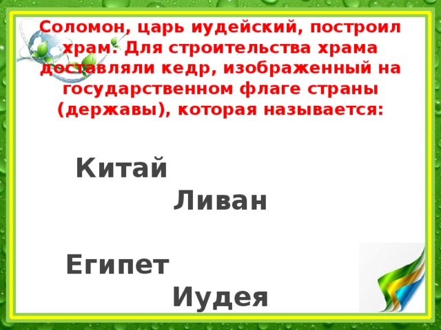 Соломон, царь иудейский, построил храм. Для строительства храма доставляли кедр, изображенный на государственном флаге страны (державы), которая называется:   Китай Ливан   Египет Иудея 