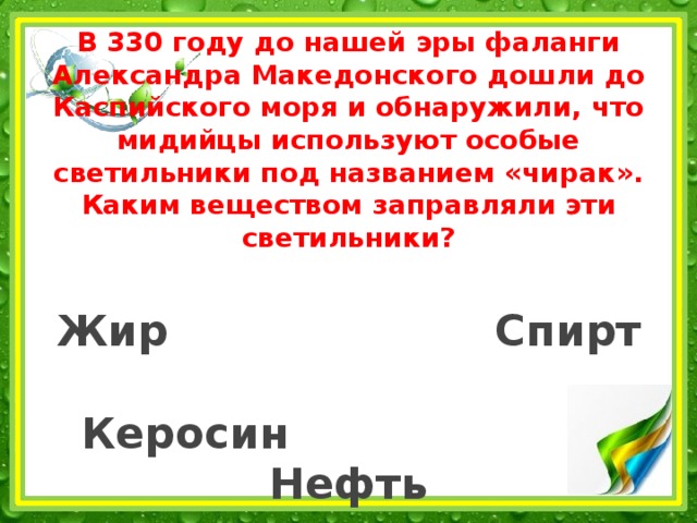 В 330 году до нашей эры фаланги Александра Македонского дошли до Каспийского моря и обнаружили, что мидийцы используют особые светильники под названием «чирак». Каким веществом заправляли эти светильники?   Жир Спирт   Керосин Нефть 