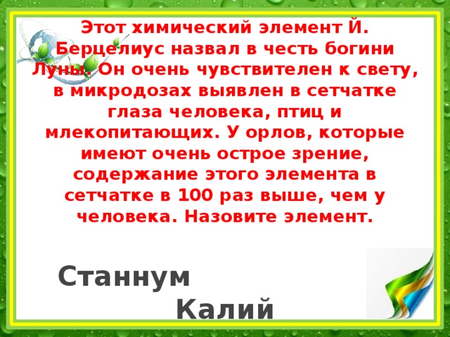 Этот химический элемент Й. Берцелиус назвал в честь богини Луны. Он очень чувствителен к свету, в микродозах выявлен в сетчатке глаза человека, птиц и млекопитающих. У орлов, которые имеют очень острое зрение, содержание этого элемента в сетчатке в 100 раз выше, чем у человека. Назовите элемент.   Станнум Калий   Селен Фтор 