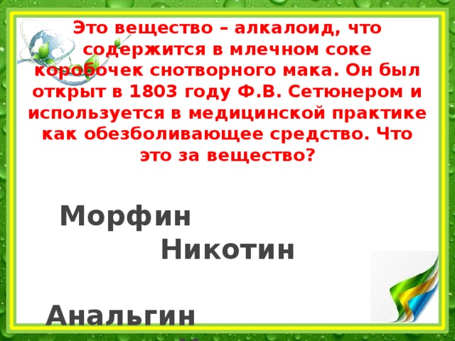 Это вещество – алкалоид, что содержится в млечном соке коробочек снотворного мака. Он был открыт в 1803 году Ф.В. Сетюнером и используется в медицинской практике как обезболивающее средство. Что это за вещество?   Морфин Никотин   Анальгин Хинин 