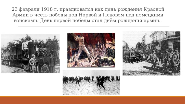23 февраля 1918 г. праздновался как день рождения Красной Армии в честь победы под Нарвой и Псковом над немецкими войсками. День первой победы стал днём рождения армии.  