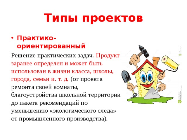 Типы проектов Практико-ориентированный Решение практических задач. Продукт заранее определен и может быть использован в жизни класса, школы, города, семьи и. т. д. (от проекта ремонта своей комнаты, благоустройства школьной территории до пакета рекомендаций по уменьшению «экологического следа» от промышленного производства). 