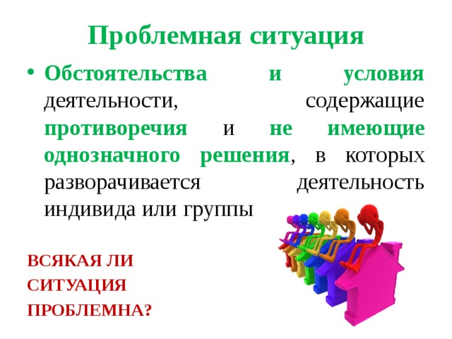 Проблемная ситуация Обстоятельства и условия деятельности, содержащие противоречия и не  имеющие однозначного решения , в которых разворачивается деятельность индивида или группы  ВСЯКАЯ ЛИ СИТУАЦИЯ ПРОБЛЕМНА? 