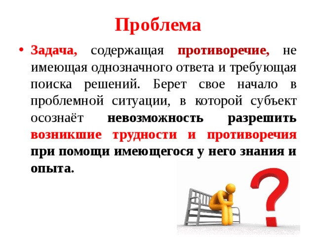 Проблема Задача, содержащая противоречие, не имеющая однозначного ответа и требующая поиска решений. Берет свое начало в проблемной ситуации, в которой субъект осознаёт невозможность разрешить возникшие трудности и противоречия при помощи имеющегося у него знания и опыта. 