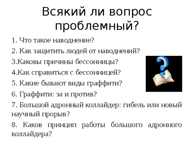 Всякий ли вопрос проблемный? 1. Что такое наводнение? 2. Как защитить людей от наводнений? 3.Каковы причины бессонницы? 4.Как справиться с бессонницей? 5. Какие бывают виды граффити? 6. Граффити: за и против? 7. Большой адронный коллайдер: гибель или новый научный прорыв? 8. Каков принцип работы большого адронного коллайдера? 