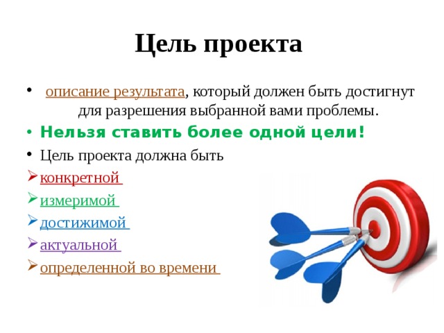 Цель проекта  описание результата , который должен быть достигнут для разрешения выбранной вами проблемы. Нельзя ставить более одной цели! Цель проекта должна быть конкретной измеримой достижимой актуальной определенной во времени 