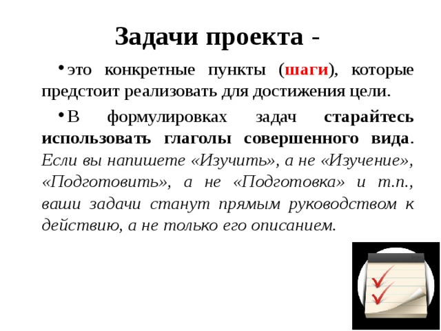 Задачи проекта - это конкретные пункты ( шаги ), которые предстоит реализовать для достижения цели. В формулировках задач старайтесь использовать глаголы совершенного вида . Если вы напишете «Изучить», а не «Изучение», «Подготовить», а не «Подготовка» и т.п., ваши задачи станут прямым руководством к действию, а не только его описанием. 