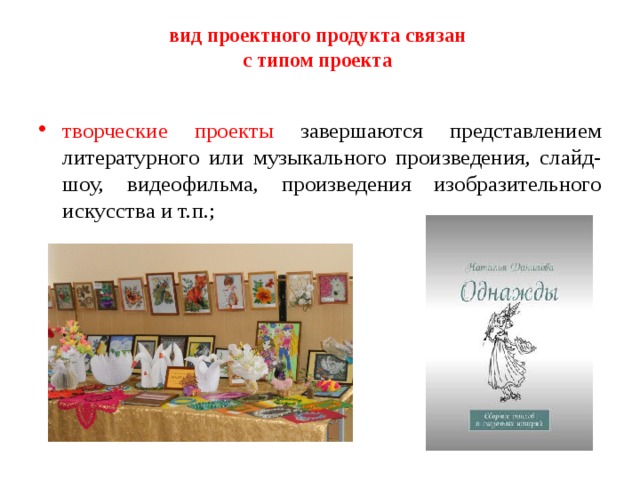 вид проектного продукта связан  с типом проекта    творческие проекты завершаются представлением литературного или музыкального произведения, слайд-шоу, видеофильма, произведения изобразительного искусства и т.п.; 