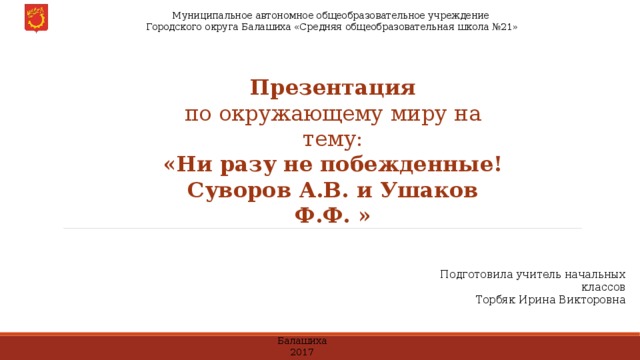  Муниципальное автономное общеобразовательное учреждение  Городского округа Балашиха «Средняя общеобразовательная школа №21» Презентация по окружающему миру на тему: «Ни разу не побежденные! Суворов А.В. и Ушаков Ф.Ф. » Подготовила учитель начальных классов Торбяк Ирина Викторовна Балашиха 2017 