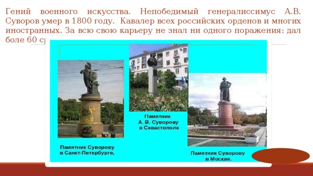 Гений военного искусства. Непобедимый генералиссимус А.В. Суворов умер в 1800 году.   Кавалер всех российских орденов и многих иностранных. За всю свою карьеру не знал ни одного поражения: дал боле 60 сражений и все выиграл! 