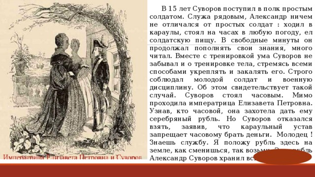  В 15 лет Суворов поступил в полк простым солдатом. Служа рядовым, Александр ничем не отличался от простых солдат : ходил в караулы, стоял на часах в любую погоду, ел солдатскую пищу. В свободные минуты он продолжал пополнять свои знания, много читал. Вместе с тренировкой ума Суворов не забывал и о тренировке тела, стремясь всеми способами укреплять и закалять его. Строго соблюдал молодой солдат и военную дисциплину. Об этом свидетельствует такой случай. Суворов стоял часовым. Мимо проходила императрица Елизавета Петровна. Узнав, кто часовой, она захотела дать ему серебряный рубль. Но Суворов отказался взять, заявив, что караульный устав запрещает часовому брать деньги.   Молодец ! Знаешь службу. Я положу рубль здесь на земле, как сменишься, так возьми. Этот рубль Александр Суворов хранил всю жизнь. 