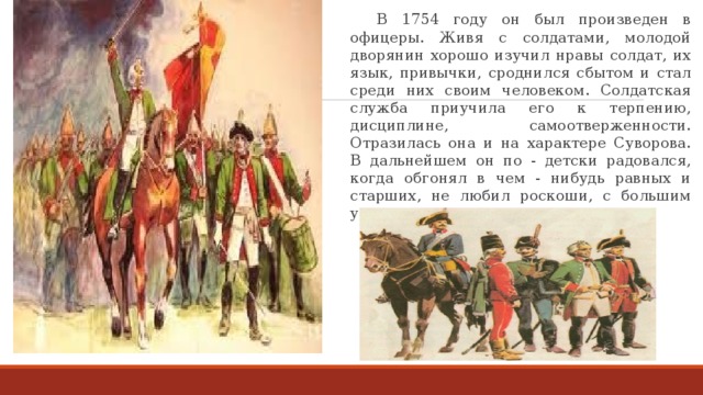  В 1754 году он был произведен в офицеры. Живя с солдатами, молодой дворянин хорошо изучил нравы солдат, их язык, привычки, сроднился сбытом и стал среди них своим человеком. Солдатская служба приучила его к терпению, дисциплине, самоотверженности. Отразилась она и на характере Суворова. В дальнейшем он по - детски радовался, когда обгонял в чем - нибудь равных и старших, не любил роскоши, с большим уважением относился к солдатам.  