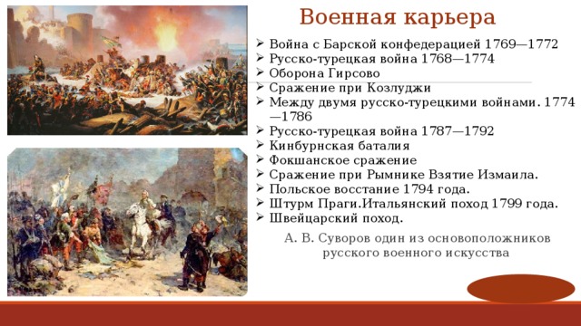 Военная карьера Война с Барской конфедерацией 1769—1772 Русско-турецкая война 1768—1774 Оборона Гирсово Сражение при Козлуджи Между двумя русско-турецкими войнами. 1774—1786 Русско-турецкая война 1787—1792 Кинбурнская баталия Фокшанское сражение Сражение при Рымнике Взятие Измаила. Польское восстание 1794 года. Штурм Праги.Итальянский поход 1799 года. Швейцарский поход.   А. В. Суворов один из основоположников русского военного искусства 