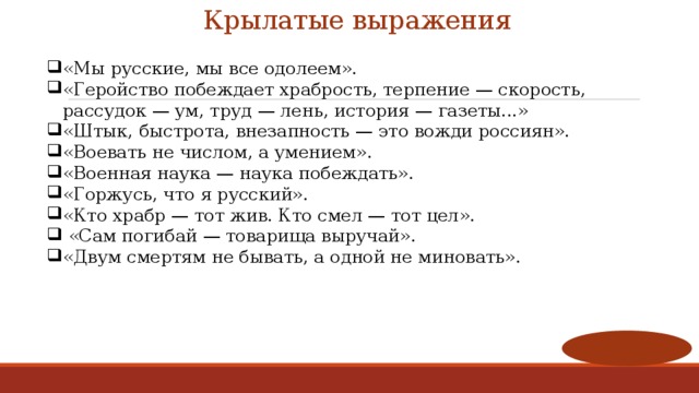 Крылатые выражения «Мы русские, мы все одолеем». «Геройство побеждает храбрость, терпение — скорость, рассудок — ум, труд — лень, история — газеты...»  «Штык, быстрота, внезапность — это вожди россиян».  «Воевать не числом, а умением». «Военная наука — наука побеждать».  «Горжусь, что я русский». «Кто храбр — тот жив. Кто смел — тот цел».  «Сам погибай — товарища выручай». «Двум смертям не бывать, а одной не миновать». 