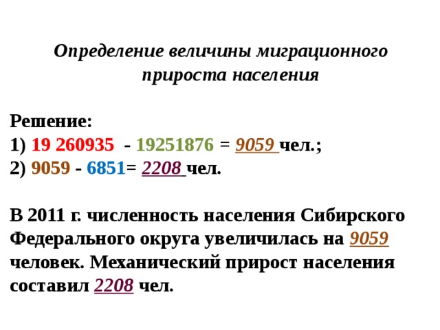 Определение величины миграционного  прироста населения   Решение:  1) 19 260935 - 19251876 = 9059 чел.;  2) 9059 - 6851 = 2208  чел.   В 2011 г. численность населения Сибирского Федерального округа увеличилась на 9059 человек. Механический прирост населения составил 2208  чел. 