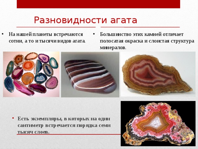 Разновидности агата На нашей планеты встречаются сотни, а то и тысячи видов агата. Большинство этих камней отличает полосатая окраска и слоистая структура минералов. Есть экземпляры, в которых на один сантиметр встречается порядка семи тысяч слоев. 