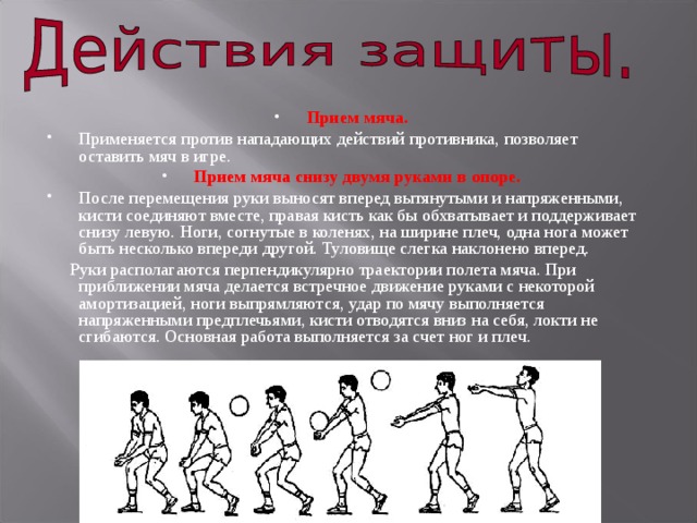 Прием мяча.  Применяется против нападающих действий противника, позволяет оставить мяч в игре. Прием мяча снизу двумя руками в опоре.  После перемещения руки выносят вперед вытянутыми и напряженными, кисти соединяют вместе, правая кисть как бы обхватывает и поддерживает снизу левую. Ноги, согнутые в коленях, на ширине плеч, одна нога может быть несколько впереди другой. Туловище слегка наклонено вперед.  Руки располагаются перпендикулярно траектории полета мяча. При приближении мяча делается встречное движение руками с некоторой амортизацией, ноги выпрямляются, удар по мячу выполняется напряженными предплечьями, кисти отводятся вниз на себя, локти не сгибаются. Основная работа выполняется за счет ног и плеч. 